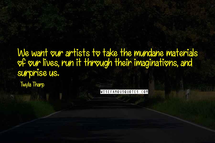 Twyla Tharp Quotes: We want our artists to take the mundane materials of our lives, run it through their imaginations, and surprise us.