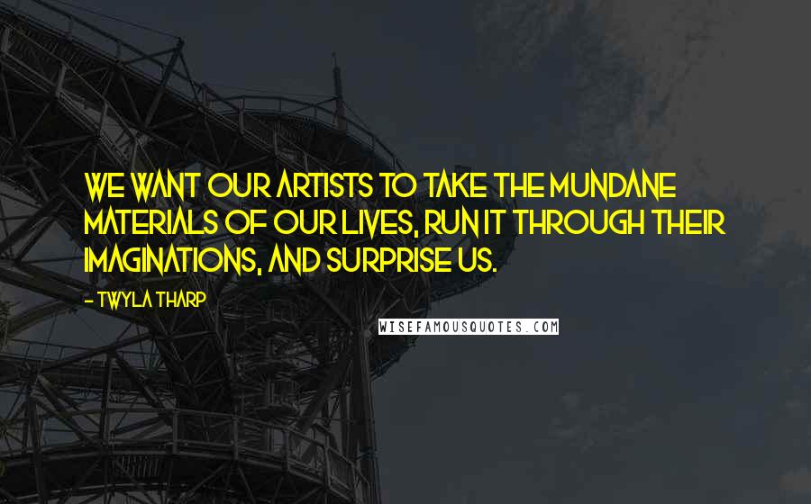 Twyla Tharp Quotes: We want our artists to take the mundane materials of our lives, run it through their imaginations, and surprise us.