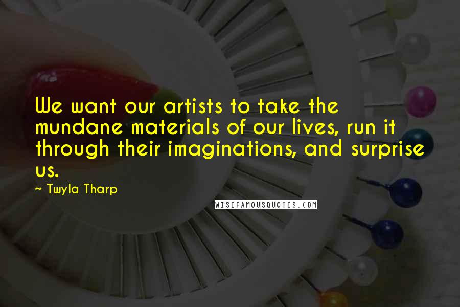 Twyla Tharp Quotes: We want our artists to take the mundane materials of our lives, run it through their imaginations, and surprise us.