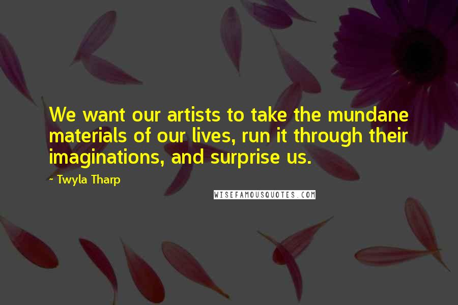 Twyla Tharp Quotes: We want our artists to take the mundane materials of our lives, run it through their imaginations, and surprise us.