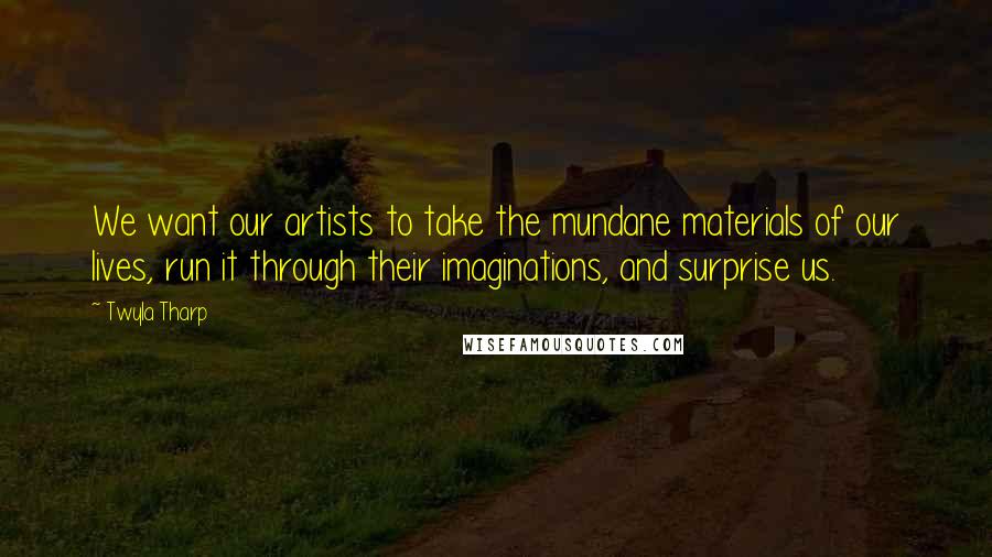Twyla Tharp Quotes: We want our artists to take the mundane materials of our lives, run it through their imaginations, and surprise us.