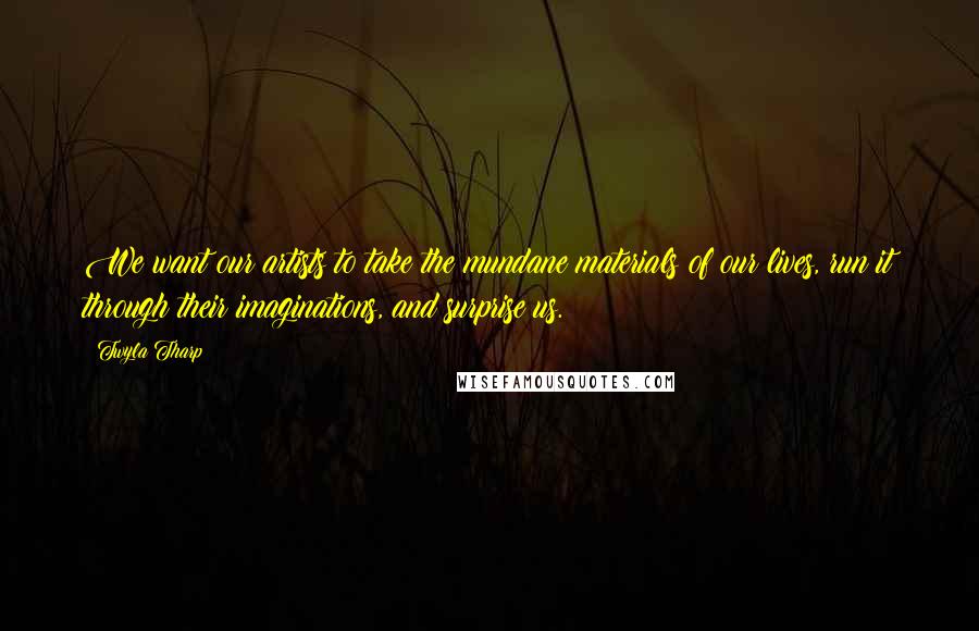 Twyla Tharp Quotes: We want our artists to take the mundane materials of our lives, run it through their imaginations, and surprise us.