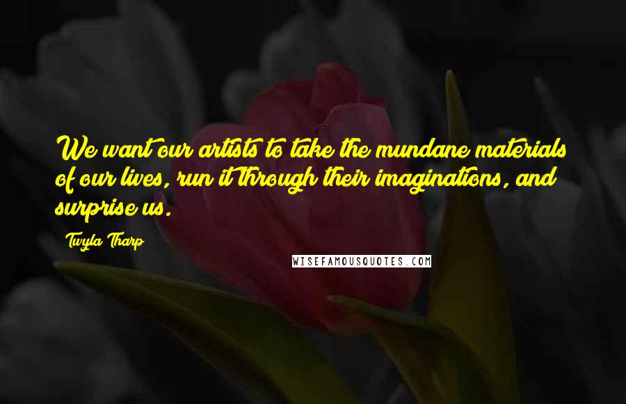 Twyla Tharp Quotes: We want our artists to take the mundane materials of our lives, run it through their imaginations, and surprise us.
