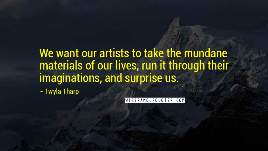 Twyla Tharp Quotes: We want our artists to take the mundane materials of our lives, run it through their imaginations, and surprise us.