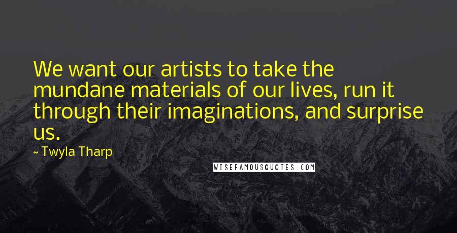 Twyla Tharp Quotes: We want our artists to take the mundane materials of our lives, run it through their imaginations, and surprise us.