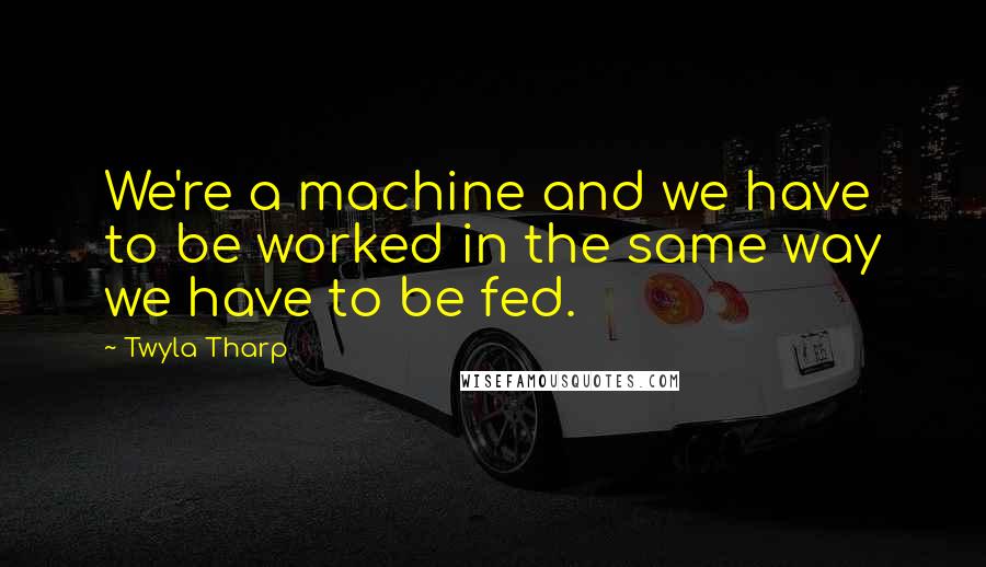 Twyla Tharp Quotes: We're a machine and we have to be worked in the same way we have to be fed.