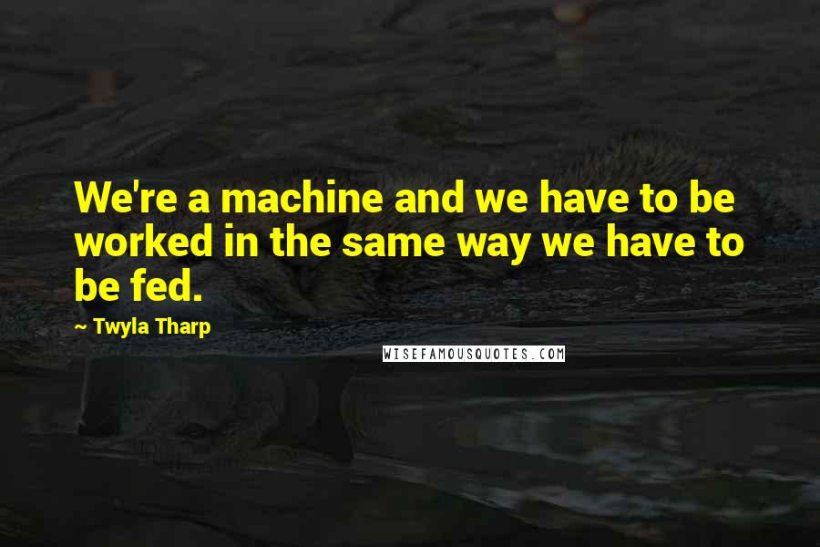 Twyla Tharp Quotes: We're a machine and we have to be worked in the same way we have to be fed.