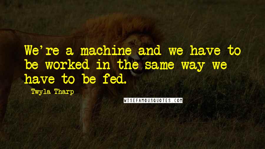 Twyla Tharp Quotes: We're a machine and we have to be worked in the same way we have to be fed.