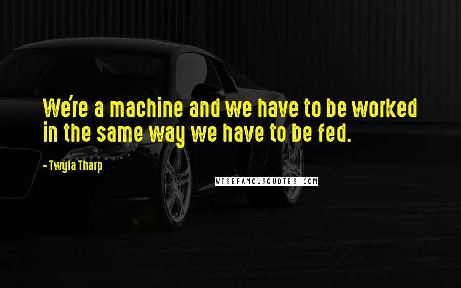 Twyla Tharp Quotes: We're a machine and we have to be worked in the same way we have to be fed.