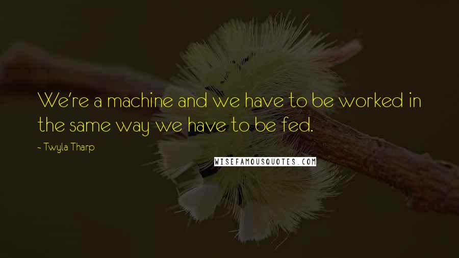 Twyla Tharp Quotes: We're a machine and we have to be worked in the same way we have to be fed.