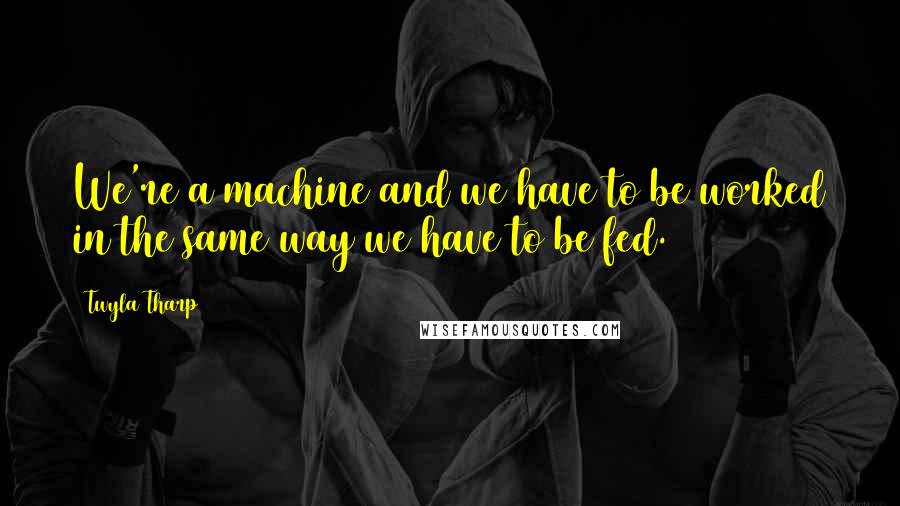 Twyla Tharp Quotes: We're a machine and we have to be worked in the same way we have to be fed.