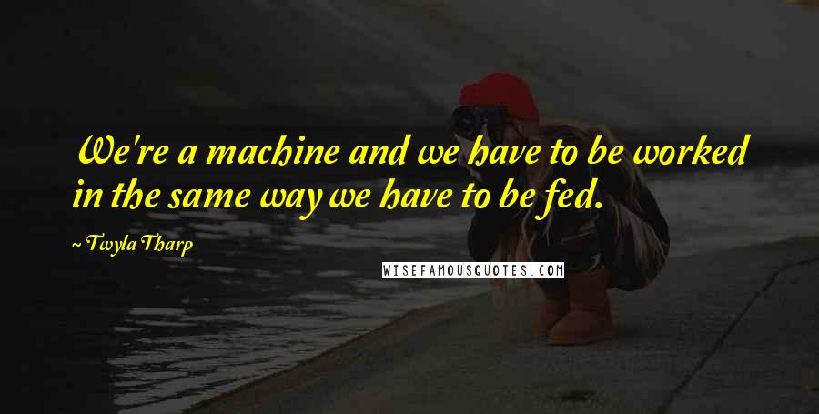 Twyla Tharp Quotes: We're a machine and we have to be worked in the same way we have to be fed.