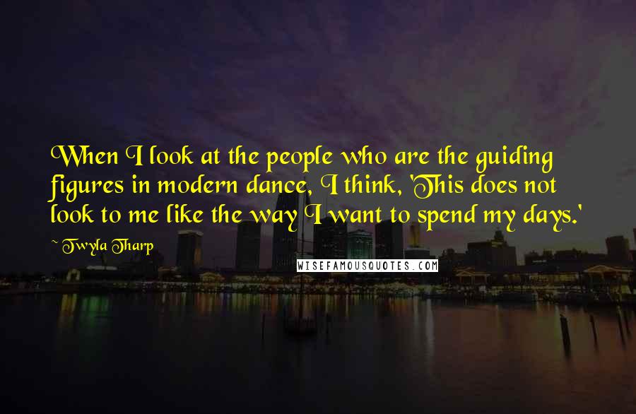 Twyla Tharp Quotes: When I look at the people who are the guiding figures in modern dance, I think, 'This does not look to me like the way I want to spend my days.'