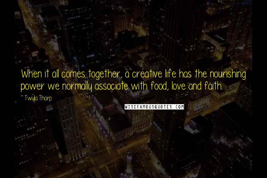 Twyla Tharp Quotes: When it all comes together, a creative life has the nourishing power we normally associate with food, love and faith.