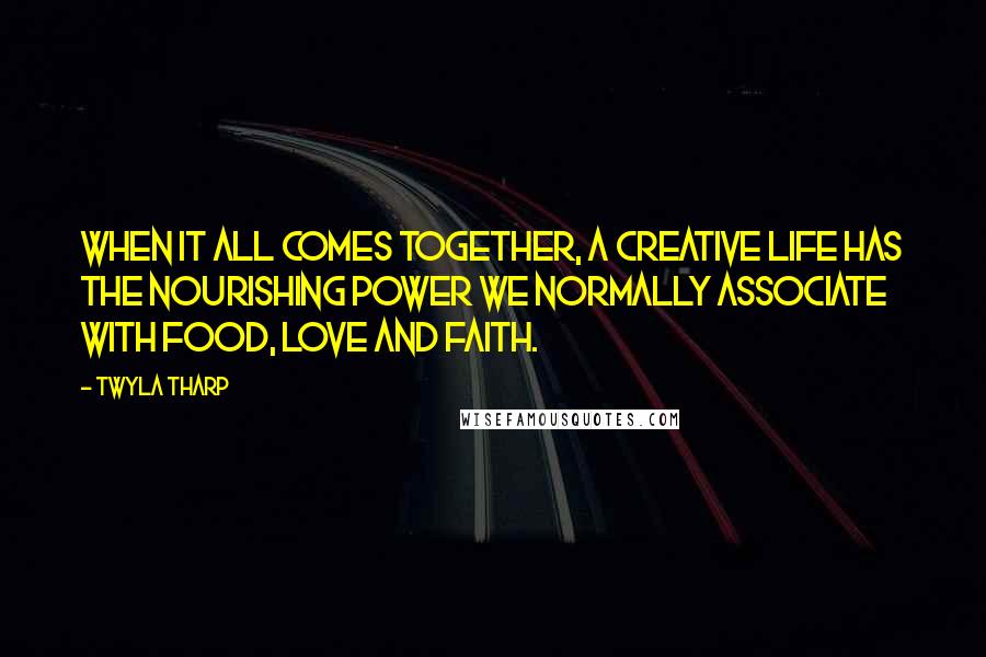 Twyla Tharp Quotes: When it all comes together, a creative life has the nourishing power we normally associate with food, love and faith.