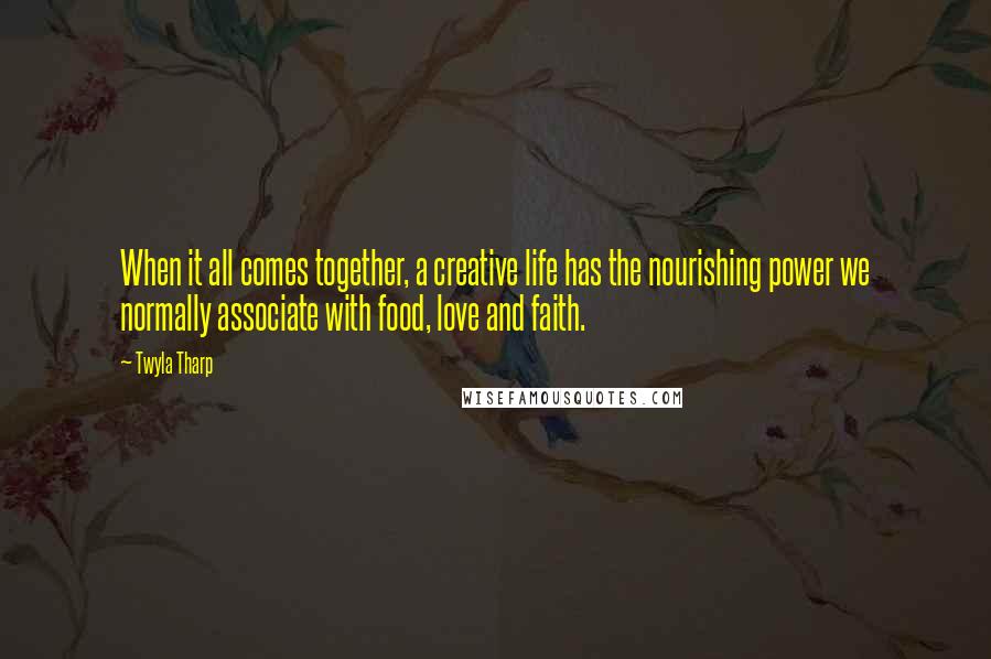 Twyla Tharp Quotes: When it all comes together, a creative life has the nourishing power we normally associate with food, love and faith.