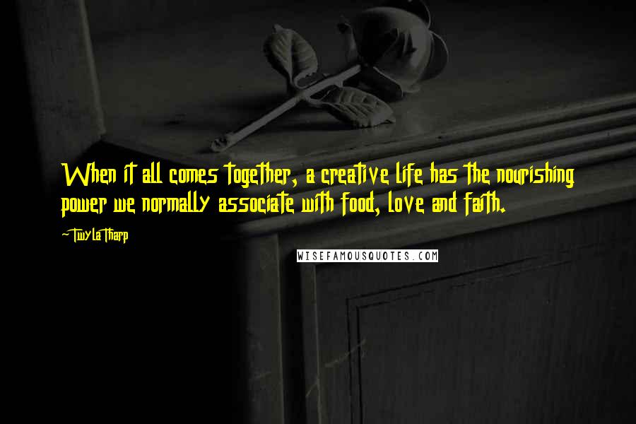 Twyla Tharp Quotes: When it all comes together, a creative life has the nourishing power we normally associate with food, love and faith.