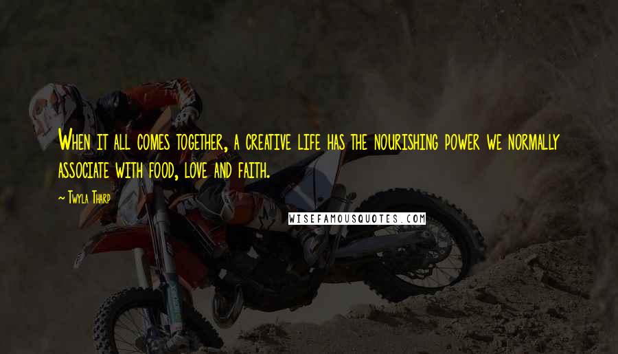 Twyla Tharp Quotes: When it all comes together, a creative life has the nourishing power we normally associate with food, love and faith.