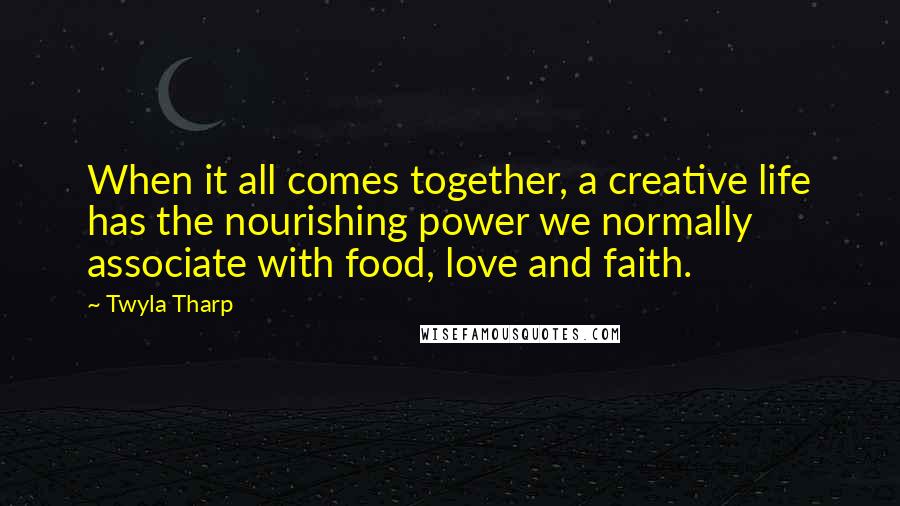 Twyla Tharp Quotes: When it all comes together, a creative life has the nourishing power we normally associate with food, love and faith.
