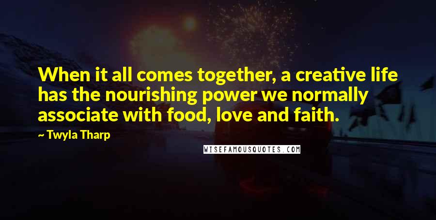 Twyla Tharp Quotes: When it all comes together, a creative life has the nourishing power we normally associate with food, love and faith.