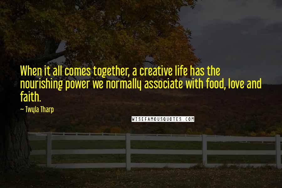 Twyla Tharp Quotes: When it all comes together, a creative life has the nourishing power we normally associate with food, love and faith.