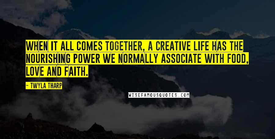 Twyla Tharp Quotes: When it all comes together, a creative life has the nourishing power we normally associate with food, love and faith.