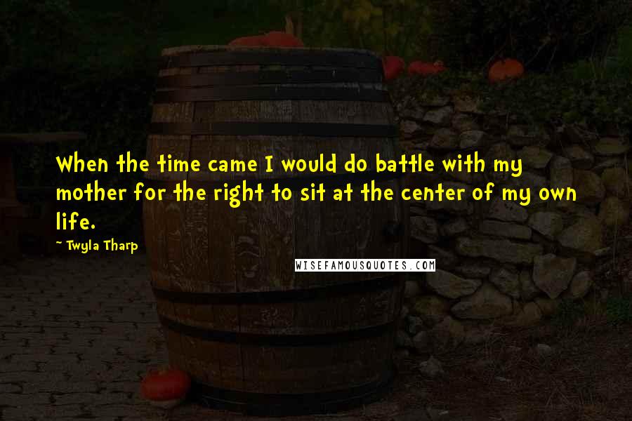 Twyla Tharp Quotes: When the time came I would do battle with my mother for the right to sit at the center of my own life.