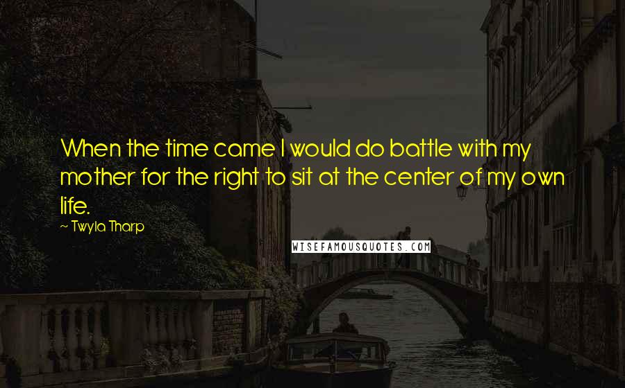 Twyla Tharp Quotes: When the time came I would do battle with my mother for the right to sit at the center of my own life.