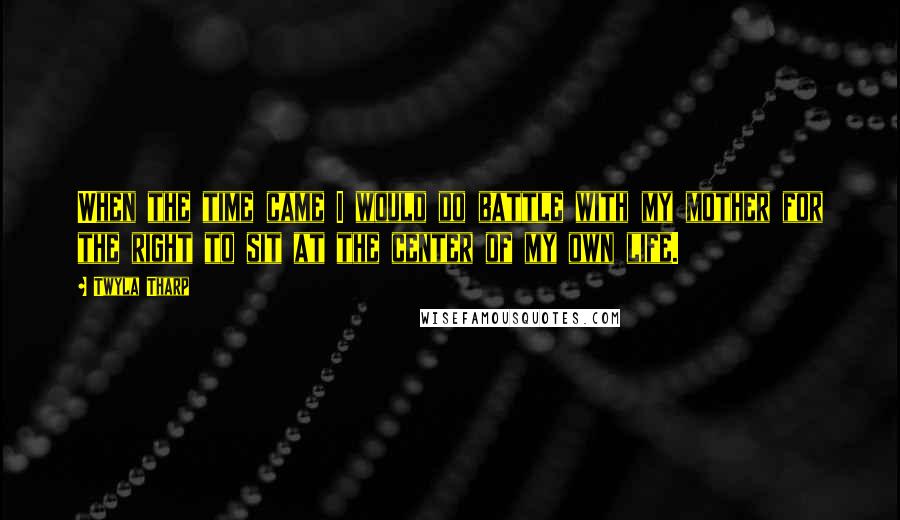 Twyla Tharp Quotes: When the time came I would do battle with my mother for the right to sit at the center of my own life.