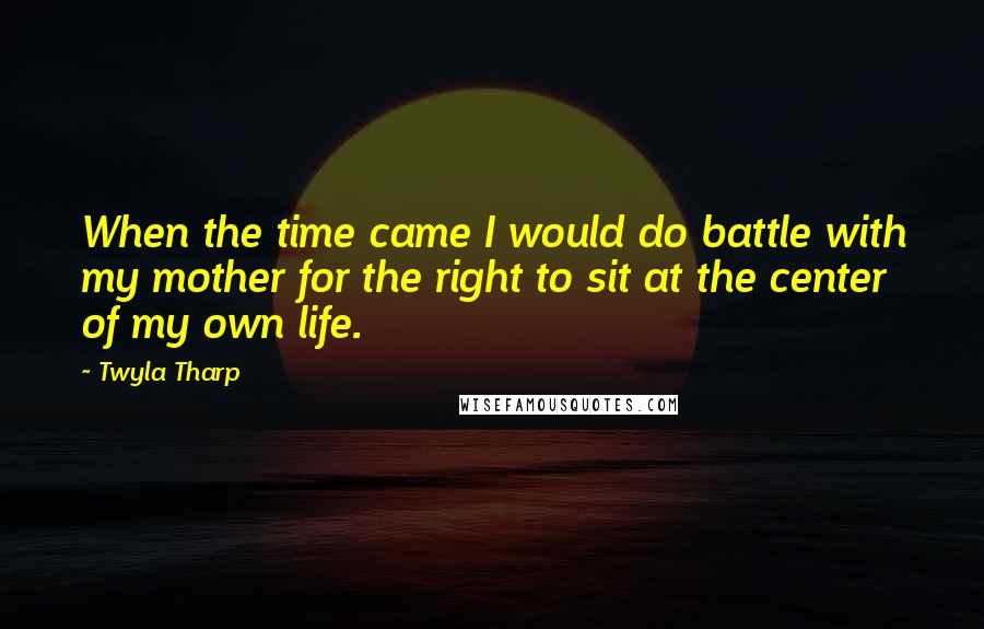 Twyla Tharp Quotes: When the time came I would do battle with my mother for the right to sit at the center of my own life.