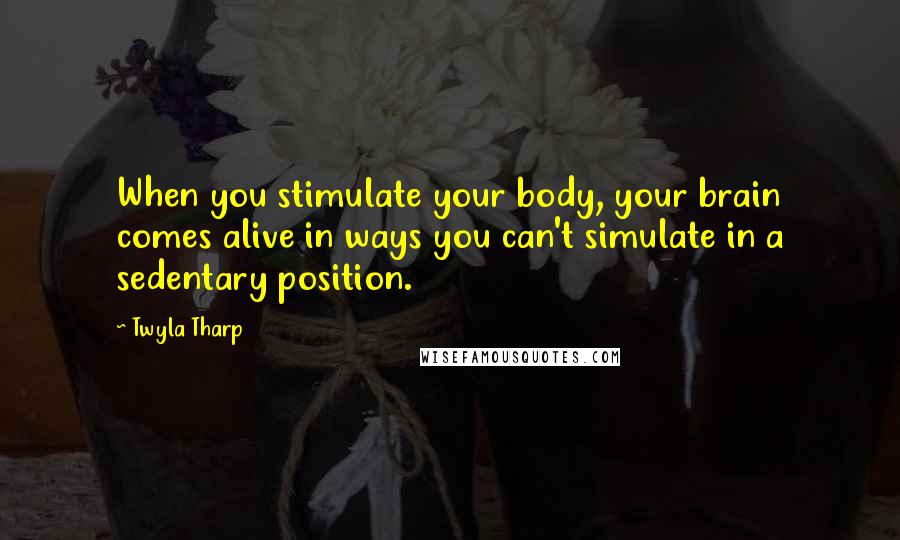 Twyla Tharp Quotes: When you stimulate your body, your brain comes alive in ways you can't simulate in a sedentary position.