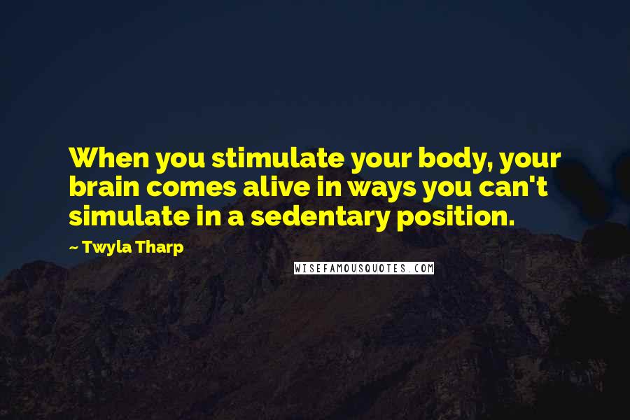 Twyla Tharp Quotes: When you stimulate your body, your brain comes alive in ways you can't simulate in a sedentary position.