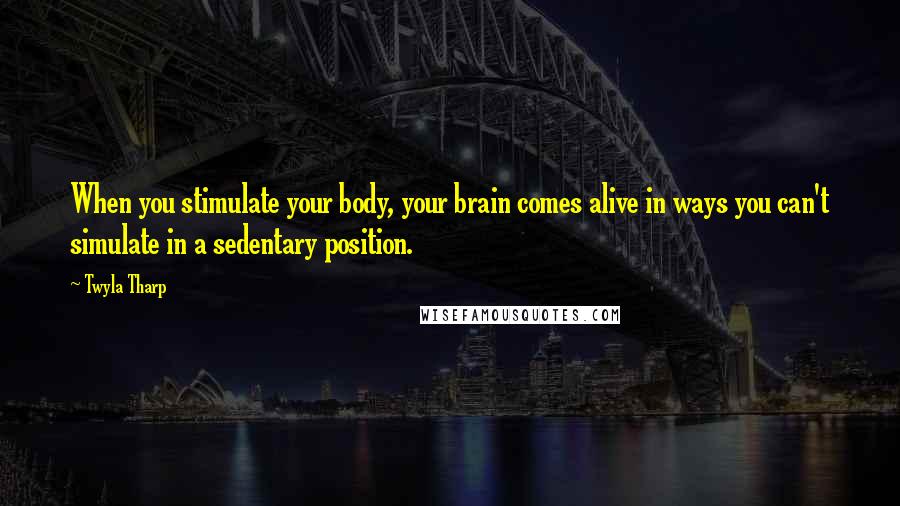 Twyla Tharp Quotes: When you stimulate your body, your brain comes alive in ways you can't simulate in a sedentary position.