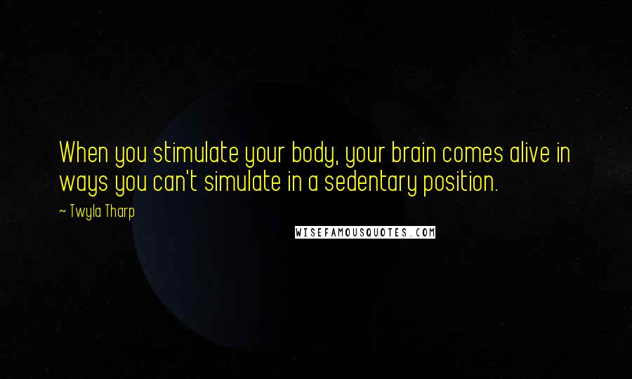 Twyla Tharp Quotes: When you stimulate your body, your brain comes alive in ways you can't simulate in a sedentary position.