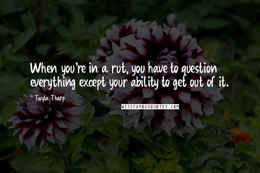 Twyla Tharp Quotes: When you're in a rut, you have to question everything except your ability to get out of it.