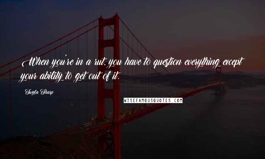 Twyla Tharp Quotes: When you're in a rut, you have to question everything except your ability to get out of it.