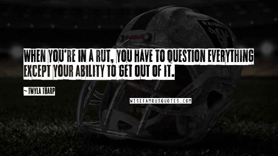 Twyla Tharp Quotes: When you're in a rut, you have to question everything except your ability to get out of it.