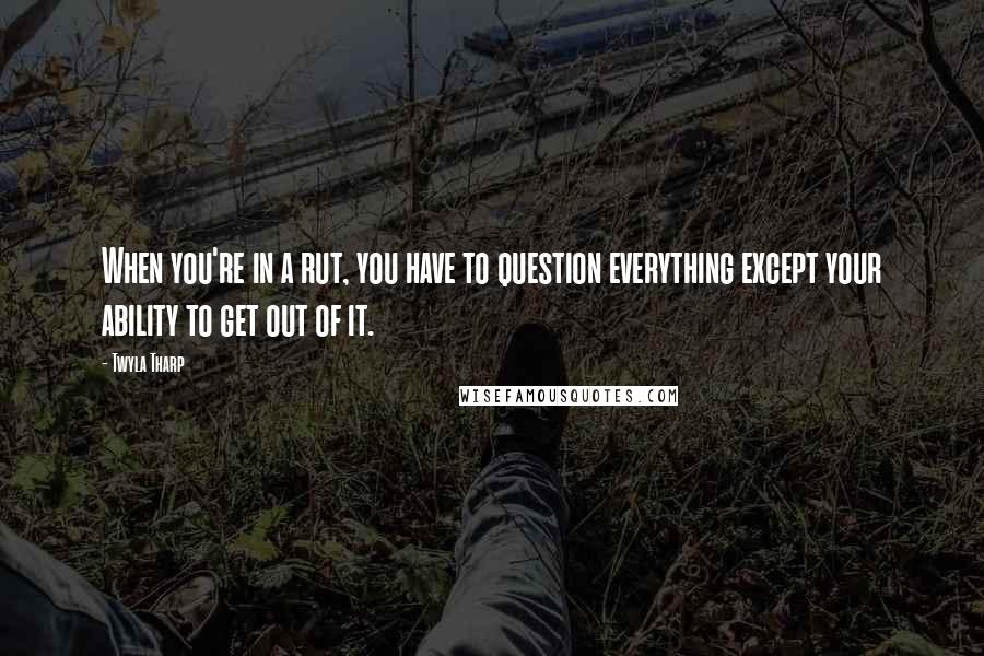 Twyla Tharp Quotes: When you're in a rut, you have to question everything except your ability to get out of it.