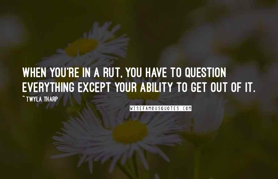 Twyla Tharp Quotes: When you're in a rut, you have to question everything except your ability to get out of it.