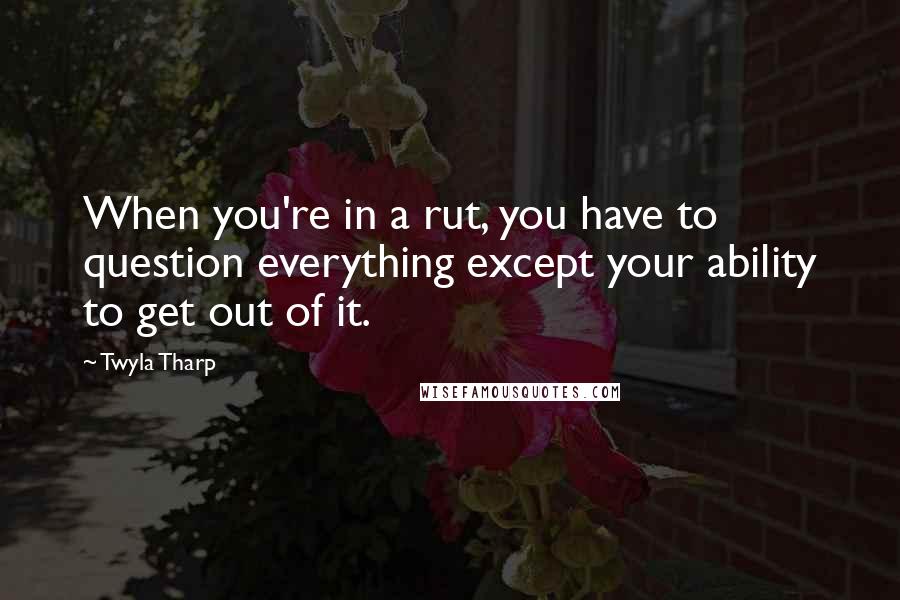 Twyla Tharp Quotes: When you're in a rut, you have to question everything except your ability to get out of it.