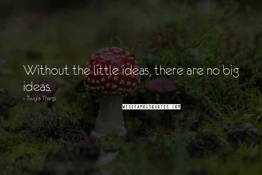 Twyla Tharp Quotes: Without the little ideas, there are no big ideas.