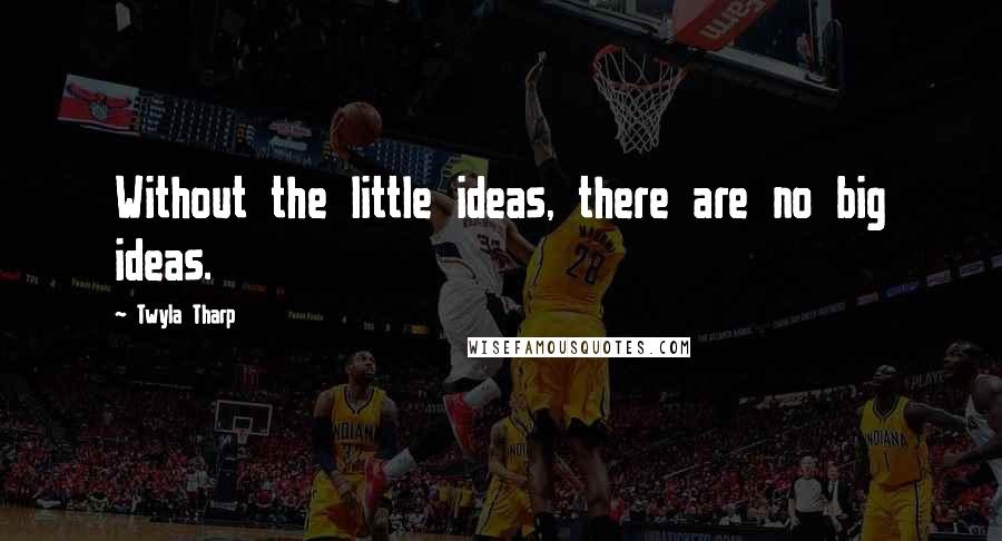 Twyla Tharp Quotes: Without the little ideas, there are no big ideas.