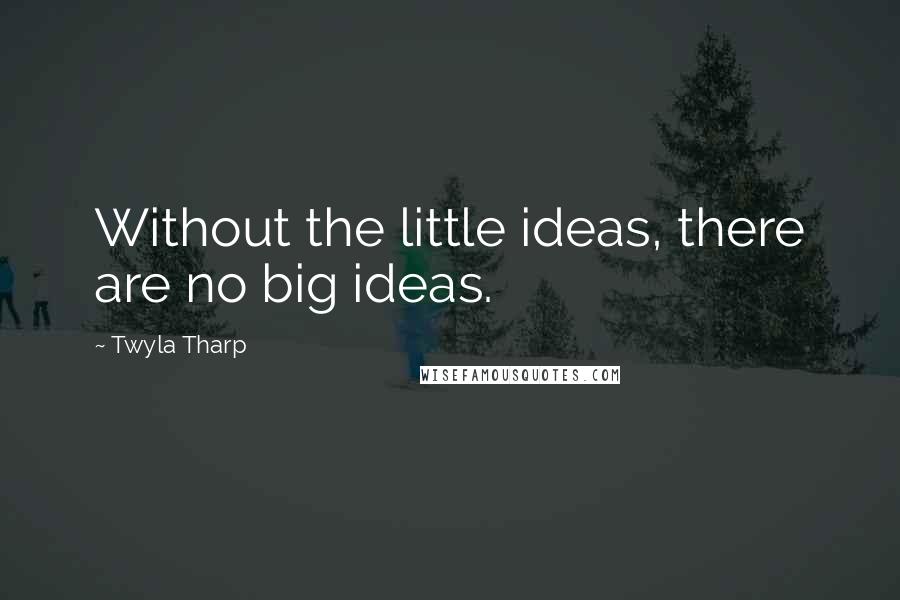 Twyla Tharp Quotes: Without the little ideas, there are no big ideas.