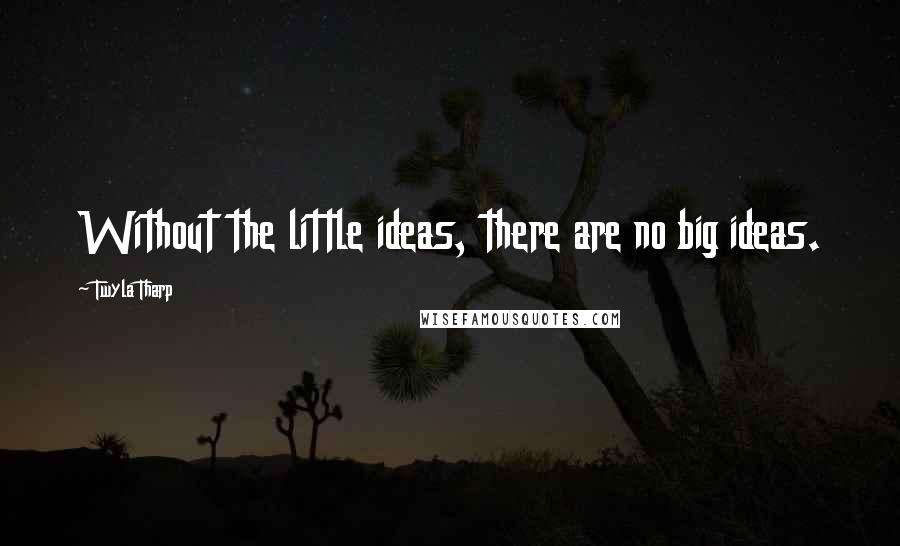 Twyla Tharp Quotes: Without the little ideas, there are no big ideas.