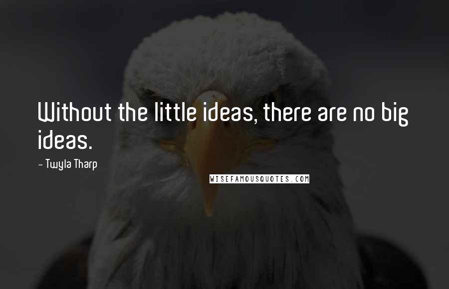 Twyla Tharp Quotes: Without the little ideas, there are no big ideas.