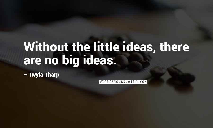 Twyla Tharp Quotes: Without the little ideas, there are no big ideas.