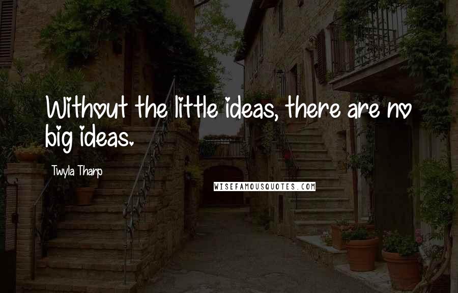 Twyla Tharp Quotes: Without the little ideas, there are no big ideas.