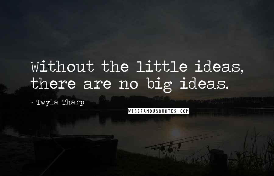 Twyla Tharp Quotes: Without the little ideas, there are no big ideas.