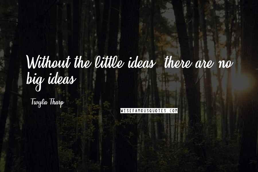 Twyla Tharp Quotes: Without the little ideas, there are no big ideas.