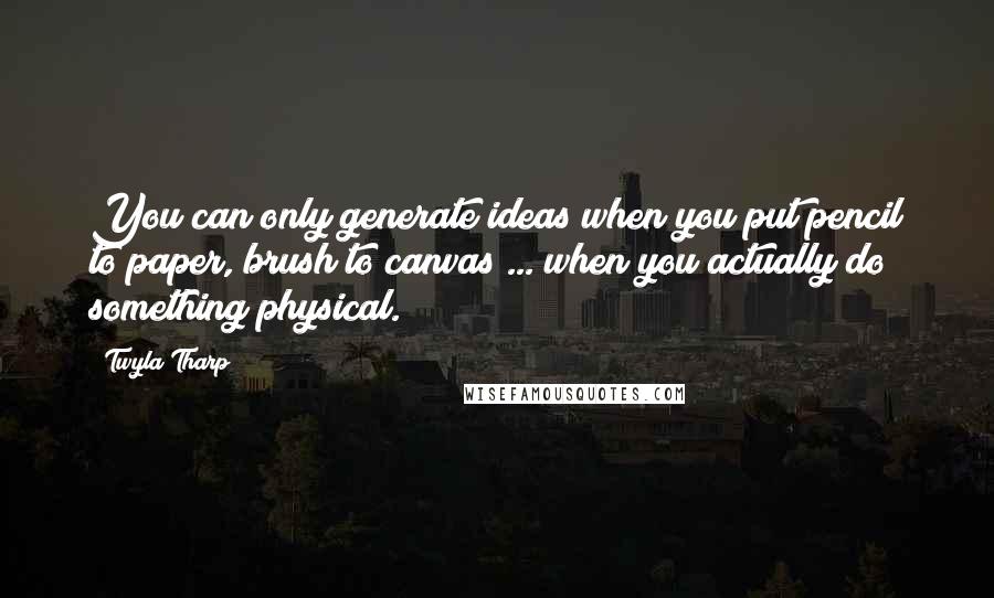 Twyla Tharp Quotes: You can only generate ideas when you put pencil to paper, brush to canvas ... when you actually do something physical.